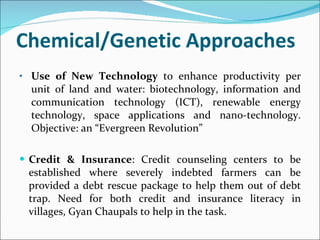 Chemical/Genetic Approaches Use of New Technology  to enhance productivity per unit of land and water: biotechnology, information and communication technology (ICT), renewable energy technology, space applications and nano-technology. Objective: an “Evergreen Revolution” Credit & Insurance : Credit counseling centers to be established where severely indebted farmers can be provided a debt rescue package to help them out of debt trap. Need for both credit and insurance literacy in villages, Gyan Chaupals to help in the task. 