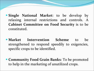 Single National Market : to be develop by relaxing internal restrictions and controls. A  Cabinet Committee on Food Security  is to be constituted. Market Intervention Scheme  to be strengthened to respond speedily to exigencies, specific crops to be identified.  Community Food Grain Banks : To be promoted to help in the marketing of unutilized crops. 