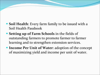 Soil Health : Every farm family to be issued with a Soil Health Passbook Setting up of Farm Schools  in the fields of outstanding farmers to promote farmer to farmer learning and to strengthen extension services. Income Per Unit of Water : adoption of the concept of maximizing yield and income per unit of water. 