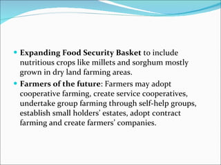 Expanding Food Security Basket  to include nutritious crops like millets and sorghum mostly grown in dry land farming areas. Farmers of the future : Farmers may adopt cooperative farming, create service cooperatives, undertake group farming through self-help groups, establish small holders’ estates, adopt contract farming and create farmers’ companies. 