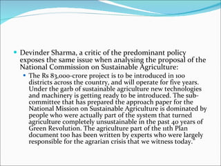 Devinder Sharma, a critic of the predominant policy exposes the same issue when analysing the proposal of the National Commission on Sustainable Agriculture: The Rs 83,000-crore project is to be introduced in 100 districts across the country, and will operate for five years. Under the garb of sustainable agriculture new technologies and machinery is getting ready to be introduced. The sub-committee that has prepared the approach paper for the National Mission on Sustainable Agriculture is dominated by people who were actually part of the system that turned agriculture completely unsustainable in the past 40 years of Green Revolution. The agriculture part of the 11th Plan document too has been written by experts who were largely responsible for the agrarian crisis that we witness today.” 