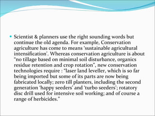 Scientist & planners use the right sounding words but continue the old agenda. For example, Conservation agriculture has come to means ‘sustainable agricultural intensification’. Whereas conservation agriculture is about “no tillage based on minimal soil disturbance, organics residue retention and crop rotation”, new conservation technologies require : “laser land leveller, which is so far being imported but some of its parts are now being fabricated locally; zero till planters, including the second generation ‘happy seeders’ and ‘turbo seeders’; rotatory disc drill used for intensive soil working; and of course a range of herbicides.” 