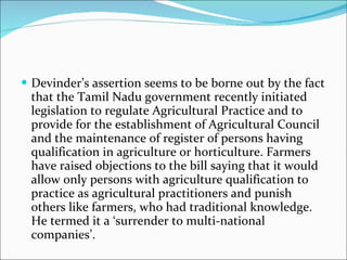 Devinder’s assertion seems to be borne out by the fact that the Tamil Nadu government recently initiated legislation to regulate Agricultural Practice and to provide for the establishment of Agricultural Council and the maintenance of register of persons having qualification in agriculture or horticulture. Farmers have raised objections to the bill saying that it would allow only persons with agriculture qualification to practice as agricultural practitioners and punish others like farmers, who had traditional knowledge. He termed it a ‘surrender to multi-national companies’. 