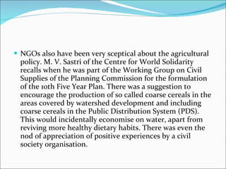 NGOs also have been very sceptical about the agricultural policy. M. V. Sastri of the Centre for World Solidarity recalls when he was part of the Working Group on Civil Supplies of the Planning Commission for the formulation of the 10th Five Year Plan. There was a suggestion to encourage the production of so called coarse cereals in the areas covered by watershed development and including coarse cereals in the Public Distribution System (PDS). This would incidentally economise on water, apart from reviving more healthy dietary habits. There was even the nod of appreciation of positive experiences by a civil society organisation. 
