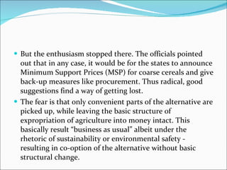 But the enthusiasm stopped there. The officials pointed out that in any case, it would be for the states to announce Minimum Support Prices (MSP) for coarse cereals and give back-up measures like procurement. Thus radical, good suggestions find a way of getting lost. The fear is that only convenient parts of the alternative are picked up, while leaving the basic structure of expropriation of agriculture into money intact. This basically result “business as usual” albeit under the rhetoric of sustainability or environmental safety - resulting in co-option of the alternative without basic structural change. 
