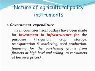 Nature of agricultural policy  instruments  1. Government  expenditure In all countries fiscal outlays have been made for  investment in infrastructure   for   the purposes ( irrigation, crop storage, transportation & marketing, seed production, financing for the purchasing grains from farmers at high level and selling  to consumers at low level prices). 