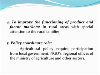 4. To improve the functioning of product and factor markets:  In rural areas with special attention to the rural families. 5. Policy coordinate role:   Agricultural policy require participation from local government, NGO’s, regional offices of the ministry of agriculture and other sectors. 