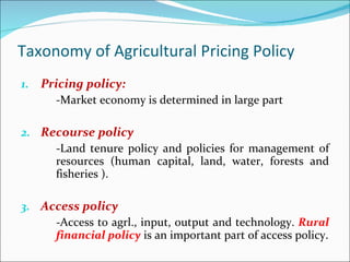 Taxonomy of Agricultural Pricing Policy Pricing policy: -Market economy is determined in large part Recourse policy -Land tenure policy and policies for management of resources (human capital, land, water, forests and fisheries ).  Access policy  -Access to agrl., input, output and technology.  Rural financial policy  is an important part of access policy. 