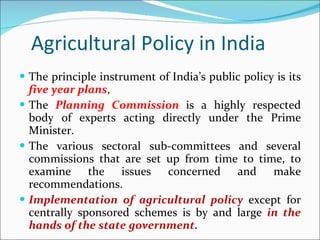 Agricultural Policy in India The principle instrument of India’s public policy is its  five year plans , The  Planning Commission  is a highly respected body of experts acting directly under the Prime Minister.  The various sectoral sub-committees and several commissions that are set up from time to time, to examine the issues concerned and make recommendations. Implementation of agricultural policy  except for centrally sponsored schemes is by and large  in the hands of the state government. 