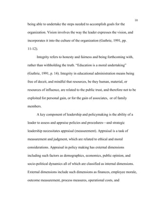 10
being able to undertake the steps needed to accomplish goals for the

organization. Vision involves the way the leader expresses the vision, and

incorporates it into the culture of the organization (Guthrie, 1991, pp.

11-12).

      Integrity refers to honesty and fairness and being forthcoming with,

rather than withholding the truth. “Education is a moral undertaking”

(Guthrie, 1991, p. 14). Integrity in educational administration means being

free of deceit, and mindful that resources, be they human, material, or

resources of influence, are related to the public trust, and therefore not to be

exploited for personal gain, or for the gain of associates, or of family

members.

      A key component of leadership and policymaking is the ability of a

leader to assess and appraise policies and procedures––and strategic

leadership necessitates appraisal (measurement). Appraisal is a task of

measurement and judgment, which are related to ethical and moral

considerations. Appraisal in policy making has external dimensions

including such factors as demographics, economics, public opinion, and

socio-political dynamics all of which are classified as internal dimensions.

External dimensions include such dimensions as finances, employee morale,

outcome measurement, process measures, operational costs, and
 
