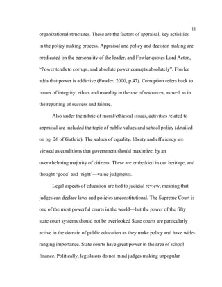 11
organizational structures. These are the factors of appraisal, key activities

in the policy making process. Appraisal and policy and decision making are

predicated on the personality of the leader, and Fowler quotes Lord Acton,

“Power tends to corrupt, and absolute power corrupts absolutely”. Fowler

adds that power is addictive.(Fowler, 2000, p.47). Corruption refers back to

issues of integrity, ethics and morality in the use of resources, as well as in

the reporting of success and failure.

      Also under the rubric of moral/ethicical issues, activities related to

appraisal are included the topic of public values and school policy (detailed

on pg 26 of Guthrie). The values of equality, liberty and efficiency are

viewed as conditions that government should maximize, by an

overwhelming majority of citizens. These are embedded in our heritage, and

thought ‘good’ and ‘right’––value judgments.

      Legal aspects of education are tied to judicial review, meaning that

judges can declare laws and policies unconstitutional. The Supreme Court is

one of the most powerful courts in the world––but the power of the fifty

state court systems should not be overlooked State courts are particularly

active in the domain of public education as they make policy and have wide-

ranging importance. State courts have great power in the area of school

finance. Politically, legislators do not mind judges making unpopular
 