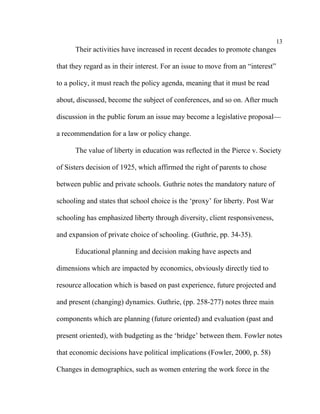 13
      Their activities have increased in recent decades to promote changes

that they regard as in their interest. For an issue to move from an “interest”

to a policy, it must reach the policy agenda, meaning that it must be read

about, discussed, become the subject of conferences, and so on. After much

discussion in the public forum an issue may become a legislative proposal––

a recommendation for a law or policy change.

      The value of liberty in education was reflected in the Pierce v. Society

of Sisters decision of 1925, which affirmed the right of parents to chose

between public and private schools. Guthrie notes the mandatory nature of

schooling and states that school choice is the ‘proxy’ for liberty. Post War

schooling has emphasized liberty through diversity, client responsiveness,

and expansion of private choice of schooling. (Guthrie, pp. 34-35).

      Educational planning and decision making have aspects and

dimensions which are impacted by economics, obviously directly tied to

resource allocation which is based on past experience, future projected and

and present (changing) dynamics. Guthrie, (pp. 258-277) notes three main

components which are planning (future oriented) and evaluation (past and

present oriented), with budgeting as the ‘bridge’ between them. Fowler notes

that economic decisions have political implications (Fowler, 2000, p. 58)

Changes in demographics, such as women entering the work force in the
 