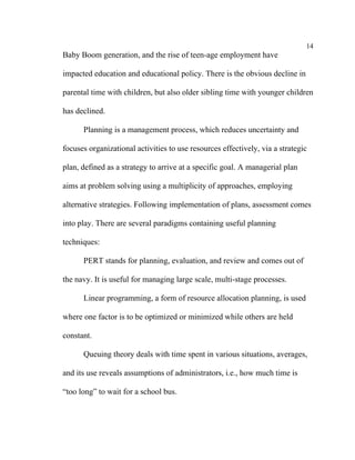 14
Baby Boom generation, and the rise of teen-age employment have

impacted education and educational policy. There is the obvious decline in

parental time with children, but also older sibling time with younger children

has declined.

      Planning is a management process, which reduces uncertainty and

focuses organizational activities to use resources effectively, via a strategic

plan, defined as a strategy to arrive at a specific goal. A managerial plan

aims at problem solving using a multiplicity of approaches, employing

alternative strategies. Following implementation of plans, assessment comes

into play. There are several paradigms containing useful planning

techniques:

      PERT stands for planning, evaluation, and review and comes out of

the navy. It is useful for managing large scale, multi-stage processes.

      Linear programming, a form of resource allocation planning, is used

where one factor is to be optimized or minimized while others are held

constant.

      Queuing theory deals with time spent in various situations, averages,

and its use reveals assumptions of administrators, i.e., how much time is

“too long” to wait for a school bus.
 