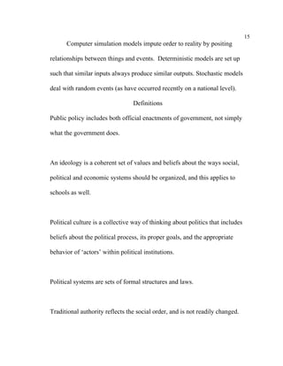 15
      Computer simulation models impute order to reality by positing

relationships between things and events. Deterministic models are set up

such that similar inputs always produce similar outputs. Stochastic models

deal with random events (as have occurred recently on a national level).

                                  Definitions

Public policy includes both official enactments of government, not simply

what the government does.



An ideology is a coherent set of values and beliefs about the ways social,

political and economic systems should be organized, and this applies to

schools as well.



Political culture is a collective way of thinking about politics that includes

beliefs about the political process, its proper goals, and the appropriate

behavior of ‘actors’ within political institutions.



Political systems are sets of formal structures and laws.



Traditional authority reflects the social order, and is not readily changed.
 