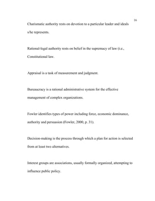 16
Charismatic authority rests on devotion to a particular leader and ideals

s/he represents.



Rational-legal authority rests on belief in the supremacy of law (i.e.,

Constitutional law.



Appraisal is a task of measurement and judgment.



Bureaucracy is a rational administrative system for the effective

management of complex organizations.



Fowler identifies types of power including force, economic dominance,

authority and persuasion (Fowler, 2000, p. 31).



Decision-making is the process through which a plan for action is selected

from at least two alternatives.



Interest groups are associations, usually formally organized, attempting to

influence public policy.
 
