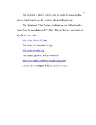 17
      The following is a list of websites that are useful for understanding

aspects of public policy as they relate to educational leadership:

      The Educational Policy Analysis Archives provide full text articles

dating from the years between 1993-2001. They are full-text, and deal with

significant court cases.

      http://olam.ed.asu.edu/epaa/

      The Center on Educational Policy

      http://www.ctredpol.org/

      The Texas Legislator On-Line website is

      http://www.capitol.state.tx.us/statutes/edtoc.html

      On this site, see chapters 1-46 for school law cases.
 
