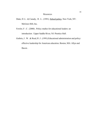 18
                                 Resources

Duke, D .L . & Canady, R . L . (1991). School policy. New York, NY:

      McGraw-Hill, Inc.

Fowler, F . C . (2000) . Policy studies for educational leaders: an

      introduction . Upper Saddle River, NJ: Prentice Hall.

Guthrie, J . W . & Reed, R .J . (1991).Educational administration and policy:

      effective leadership for American education. Boston, MA: Allyn and

      Bacon .
 