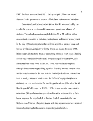 3
ERIC database between 1969-1981. Policy analysis offers a variety of

frameworks for government to use to think about problems and solutions.

      Educational policy issues since World War II were marked by two

trends :the post-war era demand for consumer goods, and a boom of

students. The school population exploded from 30 to 52 million with a

concomitant expansion in building, raising taxes, and teacher employment.

In the mid 1950s attention turned away from growth as a major issue and

toward civil rights, especially with the Brown vs. Board decision, 1954.

(Please see websites for a detailed accounting of major court cases affecting

education.) Federal intervention and programs expanded in the 60s, and

finance reform came about in the 70s. There was continued emphasis

through these means on providing equality. Equality became a major value

and focus for concern in the post war era. Social justice issues centered on

race, ethnicity, access to services and the defeat of segregation (Brown

decision). Access to education for handicapped students (Education for All

Handicapped Children Act or ESEA, 1975) became a major movement in

education. Bilingual education proclaimed the right to instruction in their

home language for non-English or limited English students in the Lau v

Nichols case. Migrant education federal and state governments have enacted

financial categorical aid programs to assist moving families.
 