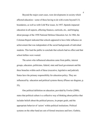4
       Beyond the major court cases, were developments in society which

affected education––some of these having to do with events beyond U.S.

boundaries, as well as with Cold War issues. In 1957, Sputnik impacted

education in all aspects, affecting finances, curricula, etc., and bringing

about passage of the 1958 National Defense Education Act. In 1966, the

Coleman Report indicated that schools appeared to have little influence on

achievement that was independent of the social backgrounds of individual

students. This lead the public to conclude that schools had no effect and that

school dollars were wasted.

       The actors who influenced education came from public, interest

groups, educators, politicians, federal, state and local government and the

three branches within each of these (executive, legislative and judicial).

States have the primary responsibility for education policy. They are

influenced by education and political systems theory (Please see diagram, p.

55).

       One political definition on education, provided by Fowler (2000),

states that political culture is a collective way of thinking about politics that

includes beliefs about the political process, its proper goals, and the

appropriate behavior of ‘actors’ within political institutions. Political

systems on the other hand are sets of formal structures and laws. Guthrie,
 