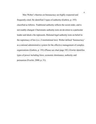 6
      Max Weber’s theories on bureaucracy are highly respected and

frequently cited. He identified 3 types of authority (Guthrie, p. 193)

classified as follows. Traditional authority reflects the social order, and is

not readily changed. Charismatic authority rests on devotion to a particular

leader and ideals s/he represents. Rational-legal authority rests on belief in

the supremacy of law (i.e., Constitutional law). Weber defined ‘bureaucracy’

as a rational administrative system for the effective management of complex

organizations (Guthrie, p. 191) (Please see chart page 192.) Fowler identifies

types of power including force, economic dominance, authority and

persuasion (Fowler, 2000, p. 31).
 