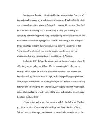 8
      Contingency theorists claim that effective leadership is a function of

interaction of behavior style and situational variables. Fiedler identifies task

and relationship orientation as defining effectiveness. Hersey and Blanchard

tie leadership to maturity levels with telling, selling, participating and

delegating representing points along the leadership-maturity continuum. The

transformational leadership approach refers to motivating others to higher

levels than they formerly believed they could achieve. In contrast to the

‘supernatural’ qualities of charismatic leaders, transformers may be

charismatic, but also possess strong vision (Bennis & Nannus).

      Guthrie (p. 232) defines the actions and attributes of leaders who will

effectively create policy as follows: Decision-making is “…the process

through which a plan for action is selected from at least two alternatives.

Decision-making involves several steps, including specifying the problem,

analyzing its components, developing strategies or alternatives for resolving

the problem, selecting the best alternative, developing and implementing an

action plan, evaluating effectiveness of the plan, and recycling as necessary

(Guthrie, 1991, p. 241).”

       Characteristics of school bureaucracy include the following (Guthrie,

p. 194) separation of authority relationships, and fixed division of labor.

Within these relationships, professional personnel, who are selected on the
 