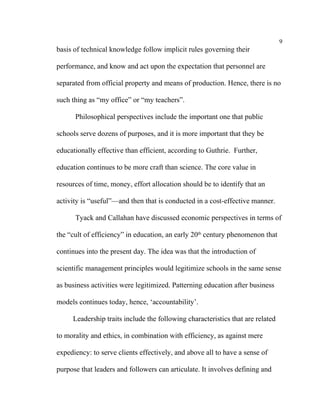 9
basis of technical knowledge follow implicit rules governing their

performance, and know and act upon the expectation that personnel are

separated from official property and means of production. Hence, there is no

such thing as “my office” or “my teachers”.

      Philosophical perspectives include the important one that public

schools serve dozens of purposes, and it is more important that they be

educationally effective than efficient, according to Guthrie. Further,

education continues to be more craft than science. The core value in

resources of time, money, effort allocation should be to identify that an

activity is “useful”––and then that is conducted in a cost-effective manner.

      Tyack and Callahan have discussed economic perspectives in terms of

the “cult of efficiency” in education, an early 20th century phenomenon that

continues into the present day. The idea was that the introduction of

scientific management principles would legitimize schools in the same sense

as business activities were legitimized. Patterning education after business

models continues today, hence, ‘accountability’.

     Leadership traits include the following characteristics that are related

to morality and ethics, in combination with efficiency, as against mere

expediency: to serve clients effectively, and above all to have a sense of

purpose that leaders and followers can articulate. It involves defining and
 