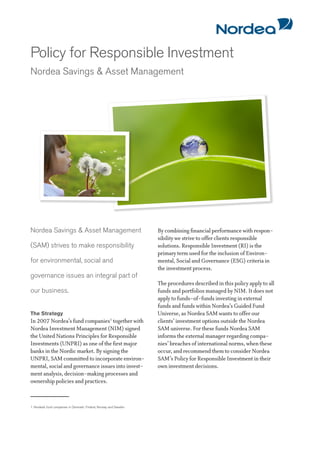 Policy for Responsible Investment
Nordea Savings & Asset Management




Nordea Savings & Asset Management                                   By combining financial performance with respon-
                                                                    sibility we strive to offer clients responsible
(SAM) strives to make responsibility                                solutions. Responsible Investment (RI) is the
                                                                    primary term used for the inclusion of Environ-
for environmental, social and                                       mental, Social and Governance (ESG) criteria in
                                                                    the investment process.
governance issues an integral part of
                                                                    The procedures described in this policy apply to all
our business.                                                       funds and portfolios managed by NIM. It does not
                                                                    apply to funds-of-funds investing in external
                                                                    funds and funds within Nordea’s Guided Fund
The Strategy                                                        Universe, as Nordea SAM wants to offer our
In 2007 Nordea’s fund companies1 together with                      clients’ investment options outside the Nordea
Nordea Investment Management (NIM) signed                           SAM universe. For these funds Nordea SAM
the United Nations Principles for Responsible                       informs the external manager regarding compa-
Investments (UNPRI) as one of the first major                       nies’ breaches of international norms, when these
banks in the Nordic market. By signing the                          occur, and recommend them to consider Nordea
UNPRI, SAM committed to incorporate environ-                        SAM’s Policy for Responsible Investment in their
mental, social and governance issues into invest-                   own investment decisions.
ment analysis, decision-making processes and
ownership policies and practices.


1. Nordea’s fund companies in Denmark, Finland, Norway and Sweden
 