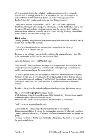 My conclusion is that the lack of clarity and demarcation in modern companies
between policy, strategy, and tactics is at the core of this, and can be used as an
effective test to inspect whether all parties are on the same page, as it were.
To clarify this, let’s erect a quick prototype for a discussion point:

During a war between two countries, State # 1 (We’ll call them Aggresoria)
determines, through it’s leadership, war cabinet, and so forth, that the best way to end
the war swiftly and profitably, is to capture and hold the enemies (Let’s call them
Sadosia) capital and main industrial resource centres, thereby depriving them of both
morale and will, and the means to wage war.

This is policy.
Broadly speaking, it might equate to a companies mission and vision statement, or it’s
overall plan for the next 5-10 years.

“Policy” is often confused with, and used interchangeably with “Strategy”
However, it sits at a higher level yet.

To return to our military example, the formulation of a successful strategy then falls
to the commander in chief, and his proxies in the field.

Let’s call that main proxy Field Marshall Grey.

Field Marshall Grey formulates a holding action along the front, and then later, with
several divisions moving forward simultaneously, striking through in one location,
and by-passing or confusing the enemy at others.

He faces 4 general zones, and decides (based on tactical information from each) that
Zone A will be a feint in strength, Zone B will be attacked in force, (but said attack is
not expected to succeed) and Zone C will be lightly harassed and pinned down, while
Zone D will receive the bulk of his attention, as this is where his breakthrough is
planned.

To achieve these aims, he makes broad provision of appropriate forces to each zone.

This is now his strategic plan to execute policy.
While informed by tactical considerations, Field Marshal Grey does not issue specific
orders to the generals commanding each zone.
They have their orders, and will prosecute these to the best of their efforts.

Finally, we come to tactical deployment.

In each zone, the commanding officer understands his local situation.
The commander of Zone B knows, for instance, that his men will take high casualties,
cannot expect much in the way of support, reinforcements or reserves from outside his
group.
His other constraint is that he must be seen by all to execute the attack in his area with
the maximum of vigour.




Page 2 of 5                                  © Nic Harvard, Harvard & Associates, 2010
 