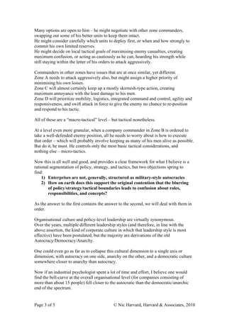 Many options are open to him – he might negotiate with other zone commanders,
swapping out some of his better units to keep them intact.
He might consider carefully which units to deploy first, or when and how strongly to
commit his own limited reserves.
He might decide on local tactical goals of maximising enemy casualties, creating
maximum confusion, or acting as cautiously as he can, hoarding his strength while
still staying within the letter of his orders to attack aggressively.

Commanders in other zones have issues that are at once similar, yet different.
Zone A needs to attack aggressively also, but might assign a higher priority of
minimising his own losses.
Zone C will almost certainly keep up a mostly skirmish-type action, creating
maximum annoyance with the least damage to his men.
Zone D will prioritize mobility, logistics, integrated command and control, agility and
responsiveness, and swift attack in force to give the enemy no chance to re-position
and respond to his tactic.

All of these are a “macro-tactical” level – but tactical nonetheless.

At a level even more granular, when a company commander in Zone B is ordered to
take a well-defended enemy position, all he needs to worry about is how to execute
that order – which will probably involve keeping as many of his men alive as possible.
But do it, he must. He controls only the most basic tactical considerations, and
nothing else – micro-tactics.

Now this is all well and good, and provides a clear framework for what I believe is a
rational segmentation of policy, strategy, and tactics, but two objections spring to
find:
    1) Enterprises are not, generally, structured as military-style autocracies
    2) How on earth does this support the original contention that the blurring
        of policy/strategy/tactical boundaries leads to confusion about roles,
        responsibilities, and concepts?

As the answer to the first contains the answer to the second, we will deal with them in
order.

Organisational culture and policy-level leadership are virtually synonymous.
Over the years, multiple different leadership styles (and therefore, in line with the
above assertion, the kind of corporate culture in which that leadership style is most
effective) have been postulated, but the majority are derivations of the old
Autocracy/Democracy/Anarchy.

One could even go as far as to collapse this cultural dimension to a single axis or
dimension, with autocracy on one side, anarchy on the other, and a democratic culture
somewhere closer to anarchy than autocracy.

Now if an industrial psychologist spent a lot of time and effort, I believe one would
find the bell-curve at the overall organisational level (for companies consisting of
more than about 15 people) fell closer to the autocratic than the democratic/anarchic
end of the spectrum.


Page 3 of 5                                  © Nic Harvard, Harvard & Associates, 2010
 