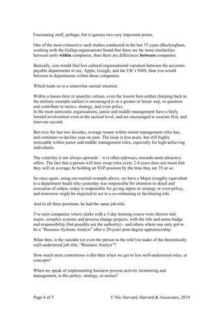 Fascinating stuff, perhaps, but it ignores two very important points.

One of the most exhaustive such studies conducted in the last 15 years (Buckingham,
working with the Gallup organisation) found that there are far more similarities
between units within companies, than there are differences between companies.

Basically, you would find less cultural/organisational variation between the accounts
payable departments in say, Apple, Google, and the UK’s NHS, than you would
between to departments within those companies.

Which leads us to a somewhat surreal situation.

Within a lasses-faire or anarchic culture, even the lowest foot-soldier (harping back to
the military example earlier) is encouraged to in a greater or lesser way, to question
and contribute to tactics, strategy, and even policy.
In the most autocratic organisations, junior and middle management have a fairly
limited involvement even at the tactical level, and are encouraged to execute first, and
innovate second.

But over the last two decades, average tenure within senior management roles has,
and continues to decline year on year. The issue is less acute, but still highly
noticeable within junior and middle management roles, especially for high-achieving
individuals.

The volatility is not always upwards – it is often sideways, towards more attractive
offers. The fact that a person will now swap roles every 2-4 years does not mean that
they will on average, be holding an SVP position by the time they are 35 or so.

So once again, using our martial example above, we have a Major (roughly equivalent
to a department head) who yesterday was responsible for attention to detail and
execution of orders, today is responsible for giving inputs to strategy or even policy,
and tomorrow might be expected to act in a co-ordinating or facilitating role.

And in all three positions, he had the same job-title.

I’ve seen companies where clerks with a 3-day training course were thrown into
major, complex systems and process change projects, with the title and name-badge
and responsibility (but possibly not the authority) - and others where one only got to
be a “Business Systems Analyst” after a 20-years post-degree apprenticeship.

What then, is the outsider (or even the person in the role!) to make of the theoretically
well-understood job title, “Business Analyst”?

How much more contentious is this then when we get to less well-understood roles, or
concepts?

When we speak of implementing business process activity monitoring and
management, is this policy, strategy, or tactics?



Page 4 of 5                                  © Nic Harvard, Harvard & Associates, 2010
 