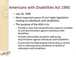 Americans with Disabilities Act 1990
   July 26, 1990
   Most important piece of civil rights legislation
    relating to individuals with disabilities.
   The purpose of the ADA is to:
      ◦ Provide a clear and comprehensive national mandate
        to end discrimination against individuals with
        disabilities
      ◦ Provide enforceable standards addressing
        discrimination against individuals with disabilities
      ◦ Ensure that the federal government plays a central
        role in enforcing these standards on behalf of
        individuals with disabilities

                                                               11
 