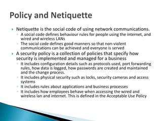    Netiquette is the social code of using network communications.
    ◦ A social code defines behaviour rules for people using the internet, and
      wired and wireless LANs
    ◦ The social code defines good manners so that non-violent
      communications can be achieved and everyone is served
   A security policy is a collection of policies that specify how
    security is implemented and managed for a business
    ◦ It includes configuration details such as protocols used, port forwarding
      rules, how data is logged, how passwords are created and maintained
      and the change process.
    ◦ It includes physical security such as locks, security cameras and access
      systems
    ◦ It includes rules about applications and business processes
    ◦ It includes how employees behave when accessing the wired and
      wireless lan and internet. This is defined in the Acceptable Use Policy
 