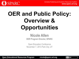 Scholarly Publishing and Academic Resources Coalition

www.sparc.arl.org

OER and Public Policy:
Overview &
Opportunities
Nicole Allen
OER Program Director, SPARC
Open Education Conference
November 7, 2013 Park City, UT

Open Educational Resources Program

nicole@sparc.arl.org

 