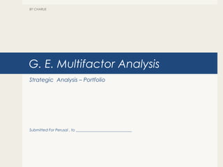 G. E. Multifactor Analysis
Strategic Analysis – Portfolio
Submitted For Perusal , to ______________________________
BY CHARLIE
 