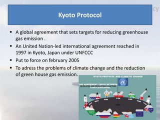 Kyoto Protocol
 A global agreement that sets targets for reducing greenhouse
gas emission .
 An United Nation-led international agreement reached in
1997 in Kyoto, Japan under UNFCCC
 Put to force on february 2005
 To adress the problems of climate change and the reduction
of green house gas emission.
 