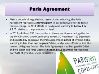 Paris Agreement
• After a decade of negotiations, research and advocacy, the Paris
Agreement represents a turning point in our collective effort to tackle
climate change. In 2011 efforts to hold global warming to below 2 or
1.5 °C relative to the pre-industrial level.
• In 2015, all (then) 196 then parties to the convention came together for
the UN Climate Change Conference in Paris 30 November - 12 December
and adopted by consensus the Paris Agreement, aimed at limiting global
warming to less than two degrees Celsius, and pursue efforts to limit the
rise to 1.5 degrees Celsius. The Paris Agreement is to be signed in 2016
and will enter into force upon ratification by 55 countries representing
over 55% of greenhouse gas emissions.
 