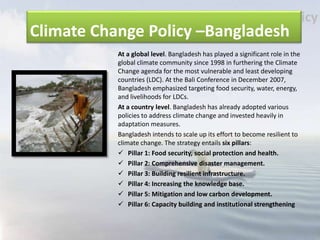 Climate Change Policy –Bangladesh
At a global level. Bangladesh has played a significant role in the
global climate community since 1998 in furthering the Climate
Change agenda for the most vulnerable and least developing
countries (LDC). At the Bali Conference in December 2007,
Bangladesh emphasized targeting food security, water, energy,
and livelihoods for LDCs.
At a country level. Bangladesh has already adopted various
policies to address climate change and invested heavily in
adaptation measures.
Bangladesh intends to scale up its effort to become resilient to
climate change. The strategy entails six pillars:
 Pillar 1: Food security, social protection and health.
 Pillar 2: Comprehensive disaster management.
 Pillar 3: Building resilient infrastructure.
 Pillar 4: Increasing the knowledge base.
 Pillar 5: Mitigation and low carbon development.
 Pillar 6: Capacity building and institutional strengthening
 