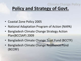 Policy and Strategy of Govt.
• Coastal Zone Policy 2005
• National Adaptation Program of Action (NAPA)
• Bangladesh Climate Change Strategy Action
Plan(BCCSAP) 2009
• Bangladesh Climate Change Trust Fund (BCCTF)
• Bangladesh Climate Change Resillience Fund
(BCCRF)
 