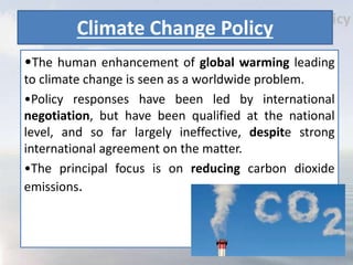 Climate Change Policy
•The human enhancement of global warming leading
to climate change is seen as a worldwide problem.
•Policy responses have been led by international
negotiation, but have been qualified at the national
level, and so far largely ineffective, despite strong
international agreement on the matter.
•The principal focus is on reducing carbon dioxide
emissions.
 