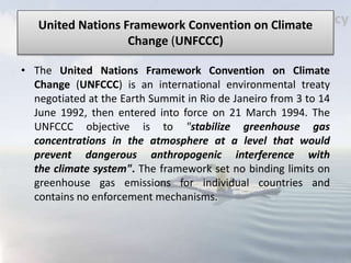 United Nations Framework Convention on Climate
Change (UNFCCC)
• The United Nations Framework Convention on Climate
Change (UNFCCC) is an international environmental treaty
negotiated at the Earth Summit in Rio de Janeiro from 3 to 14
June 1992, then entered into force on 21 March 1994. The
UNFCCC objective is to "stabilize greenhouse gas
concentrations in the atmosphere at a level that would
prevent dangerous anthropogenic interference with
the climate system". The framework set no binding limits on
greenhouse gas emissions for individual countries and
contains no enforcement mechanisms.
 