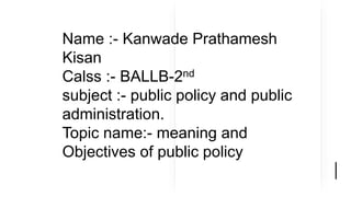 Name :- Kanwade Prathamesh
Kisan
Calss :- BALLB-2nd
subject :- public policy and public
administration.
Topic name:- meaning and
Objectives of public policy
 