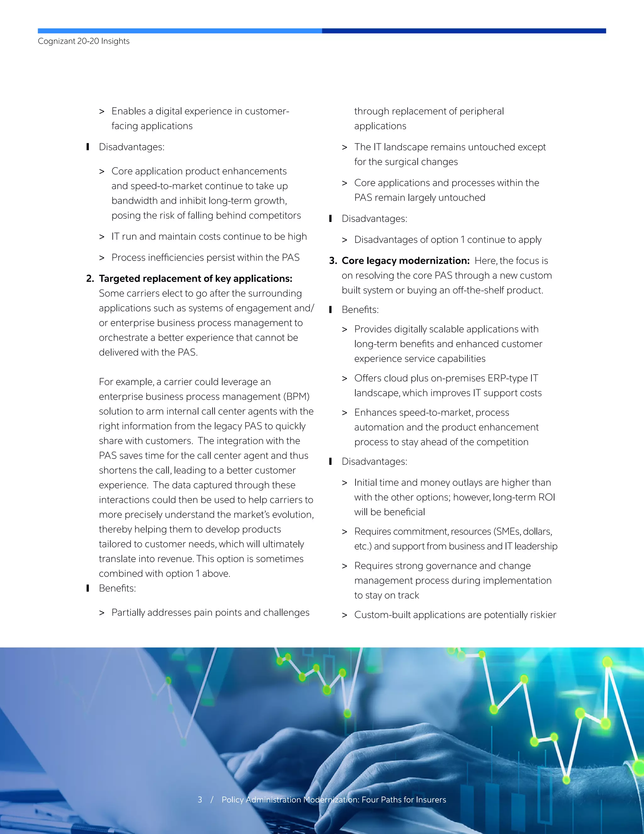 Cognizant 20-20 Insights
3 / Policy Administration Modernization: Four Paths for Insurers
	
> Enables a digital experience in customer-
facing applications
	
❙ Disadvantages:
	
> Core application product enhancements
and speed-to-market continue to take up
bandwidth and inhibit long-term growth,
posing the risk of falling behind competitors
	
> IT run and maintain costs continue to be high
	
> Process inefficiencies persist within the PAS
2.	 Targeted replacement of key applications:
Some carriers elect to go after the surrounding
applications such as systems of engagement and/
or enterprise business process management to
orchestrate a better experience that cannot be
delivered with the PAS.
For example, a carrier could leverage an
enterprise business process management (BPM)
solution to arm internal call center agents with the
right information from the legacy PAS to quickly
share with customers. The integration with the
PAS saves time for the call center agent and thus
shortens the call, leading to a better customer
experience. The data captured through these
interactions could then be used to help carriers to
more precisely understand the market’s evolution,
thereby helping them to develop products
tailored to customer needs, which will ultimately
translate into revenue. This option is sometimes
combined with option 1 above.
	
❙ Benefits:
	
> Partially addresses pain points and challenges
through replacement of peripheral
applications
	
> The IT landscape remains untouched except
for the surgical changes
	
> Core applications and processes within the
PAS remain largely untouched
	
❙ Disadvantages:
	
> Disadvantages of option 1 continue to apply
3.	 Core legacy modernization: Here, the focus is
on resolving the core PAS through a new custom
built system or buying an off-the-shelf product.
	
❙ Benefits:
	
> Provides digitally scalable applications with
long-term benefits and enhanced customer
experience service capabilities
	
> Offers cloud plus on-premises ERP-type IT
landscape, which improves IT support costs
	
> Enhances speed-to-market, process
automation and the product enhancement
process to stay ahead of the competition
	
❙ Disadvantages:
	
> Initial time and money outlays are higher than
with the other options; however, long-term ROI
will be beneficial
	
> Requires commitment,resources (SMEs,dollars,
etc.) and support from business and IT leadership
	
> Requires strong governance and change
management process during implementation
to stay on track
	
> Custom-built applications are potentially riskier
 