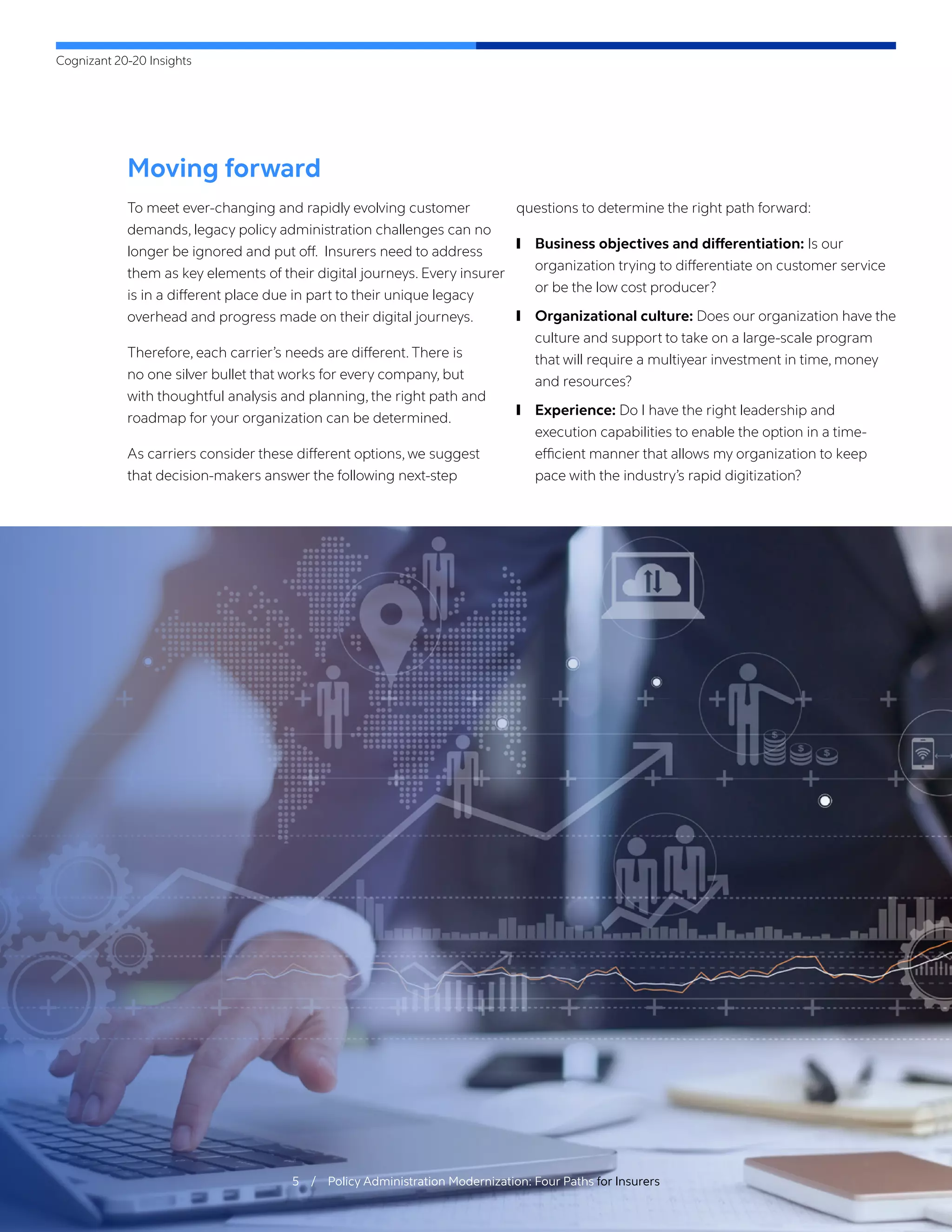 Cognizant 20-20 Insights
5 / Policy Administration Modernization: Four Paths for Insurers
Moving forward
To meet ever-changing and rapidly evolving customer
demands, legacy policy administration challenges can no
longer be ignored and put off. Insurers need to address
them as key elements of their digital journeys. Every insurer
is in a different place due in part to their unique legacy
overhead and progress made on their digital journeys.
Therefore, each carrier’s needs are different. There is
no one silver bullet that works for every company, but
with thoughtful analysis and planning, the right path and
roadmap for your organization can be determined.
As carriers consider these different options, we suggest
that decision-makers answer the following next-step
questions to determine the right path forward:
	
❙ Business objectives and differentiation: Is our
organization trying to differentiate on customer service
or be the low cost producer?
	
❙ Organizational culture: Does our organization have the
culture and support to take on a large-scale program
that will require a multiyear investment in time, money
and resources?
	
❙ Experience: Do I have the right leadership and
execution capabilities to enable the option in a time-
efficient manner that allows my organization to keep
pace with the industry’s rapid digitization?
 