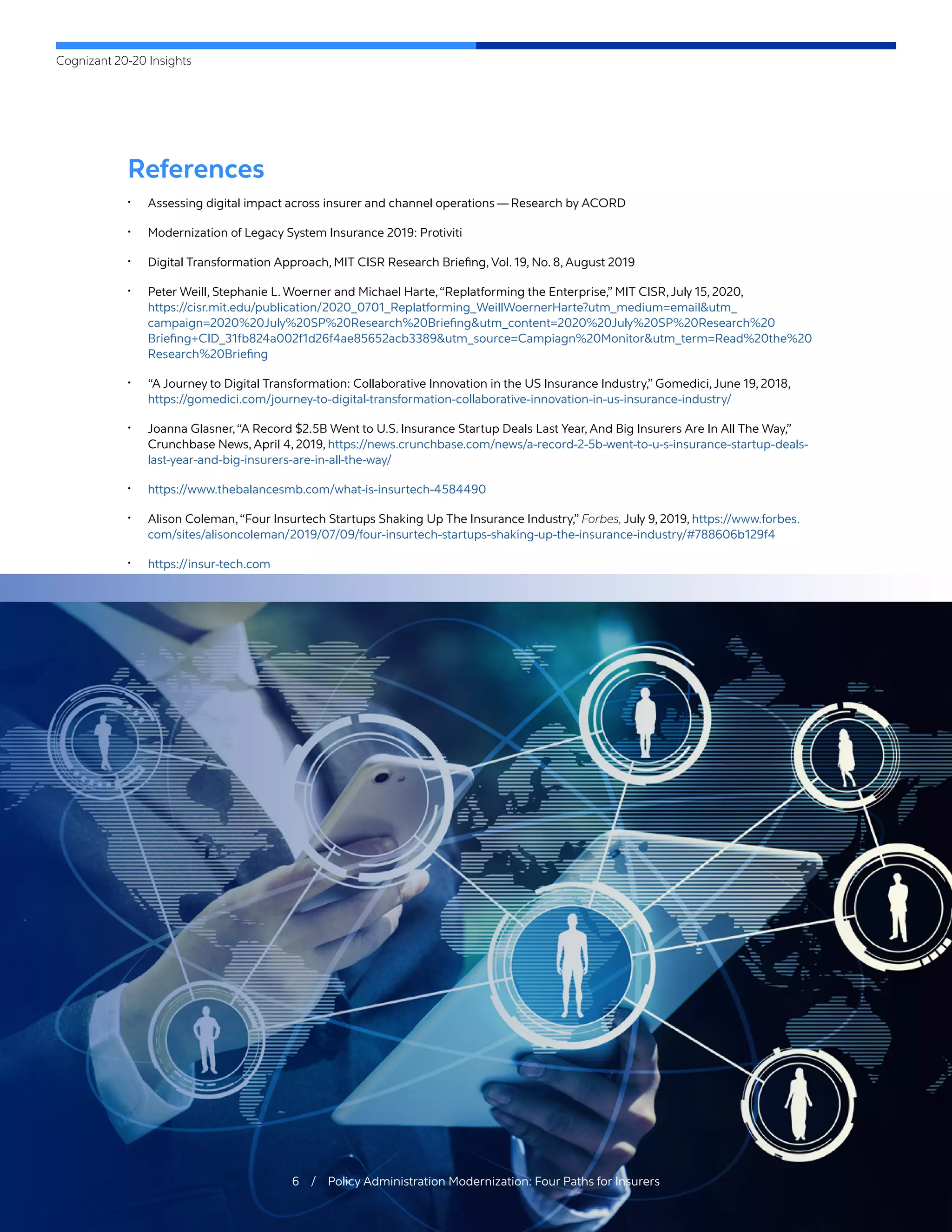 Cognizant 20-20 Insights
6 / Policy Administration Modernization: Four Paths for Insurers
References
•	 Assessing digital impact across insurer and channel operations — Research by ACORD
•	 Modernization of Legacy System Insurance 2019: Protiviti
•	 Digital Transformation Approach, MIT CISR Research Briefing, Vol. 19, No. 8, August 2019
•	 Peter Weill, Stephanie L. Woerner and Michael Harte,“Replatforming the Enterprise,” MIT CISR,July 15, 2020,
https://cisr.mit.edu/publication/2020_0701_Replatforming_WeillWoernerHarte?utm_medium=email&utm_
campaign=2020%20July%20SP%20Research%20Briefing&utm_content=2020%20July%20SP%20Research%20
Briefing+CID_31fb824a002f1d26f4ae85652acb3389&utm_source=Campiagn%20Monitor&utm_term=Read%20the%20
Research%20Briefing
•	 “A Journey to Digital Transformation: Collaborative Innovation in the US Insurance Industry,” Gomedici,June 19, 2018,
https://gomedici.com/journey-to-digital-transformation-collaborative-innovation-in-us-insurance-industry/
•	 Joanna Glasner,“A Record $2.5B Went to U.S. Insurance Startup Deals Last Year, And Big Insurers Are In All The Way,”
Crunchbase News, April 4, 2019, https://news.crunchbase.com/news/a-record-2-5b-went-to-u-s-insurance-startup-deals-
last-year-and-big-insurers-are-in-all-the-way/
•	 https://www.thebalancesmb.com/what-is-insurtech-4584490
•	 Alison Coleman,“Four Insurtech Startups Shaking Up The Insurance Industry,” Forbes, July 9, 2019, https://www.forbes.
com/sites/alisoncoleman/2019/07/09/four-insurtech-startups-shaking-up-the-insurance-industry/#788606b129f4
•	 https://insur-tech.com
 
