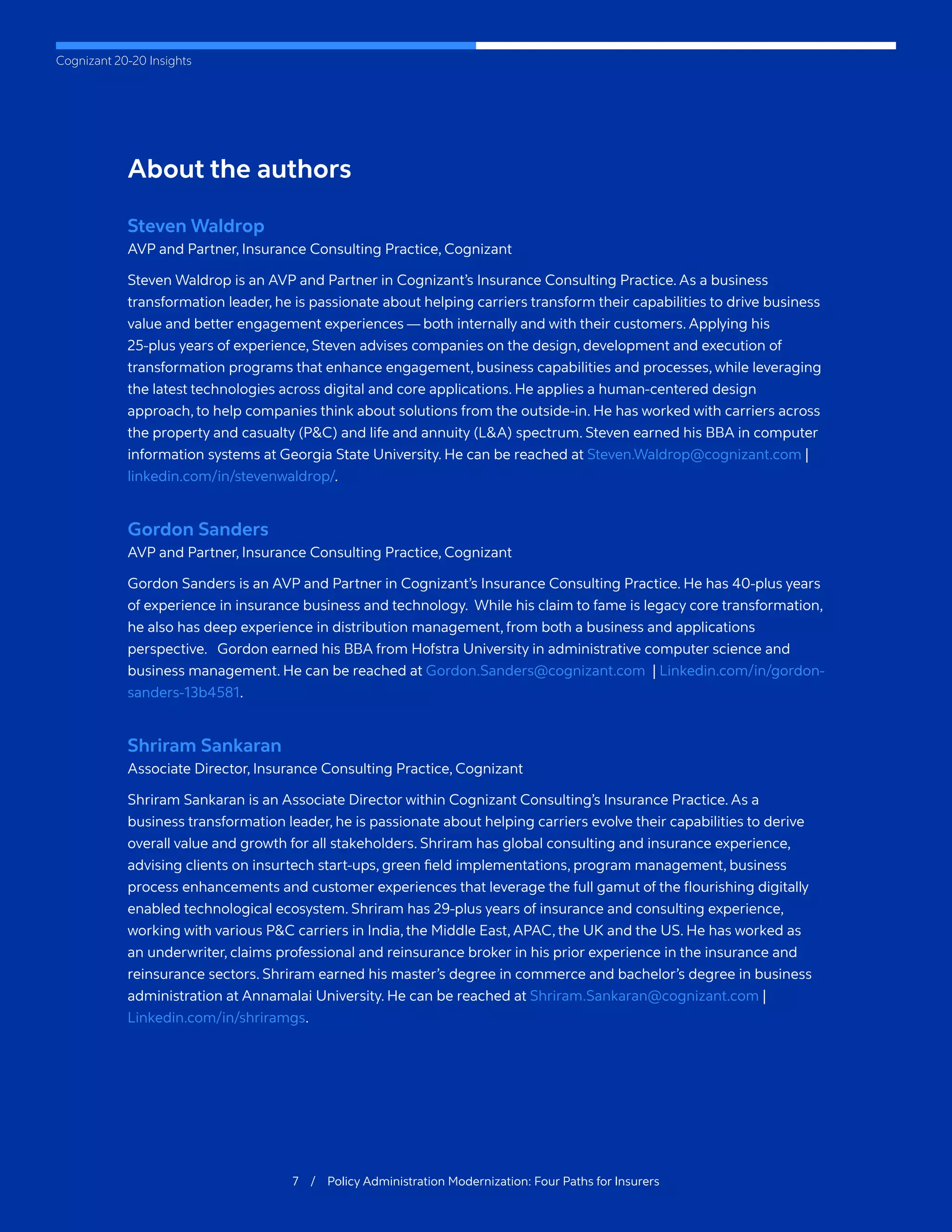 Cognizant 20-20 Insights
About the authors
Steven Waldrop
AVP and Partner, Insurance Consulting Practice, Cognizant
Steven Waldrop is an AVP and Partner in Cognizant’s Insurance Consulting Practice. As a business
transformation leader, he is passionate about helping carriers transform their capabilities to drive business
value and better engagement experiences — both internally and with their customers. Applying his
25-plus years of experience, Steven advises companies on the design, development and execution of
transformation programs that enhance engagement, business capabilities and processes, while leveraging
the latest technologies across digital and core applications. He applies a human-centered design
approach, to help companies think about solutions from the outside-in. He has worked with carriers across
the property and casualty (P&C) and life and annuity (L&A) spectrum. Steven earned his BBA in computer
information systems at Georgia State University. He can be reached at Steven.Waldrop@cognizant.com |
linkedin.com/in/stevenwaldrop/.
Gordon Sanders
AVP and Partner, Insurance Consulting Practice, Cognizant
Gordon Sanders is an AVP and Partner in Cognizant’s Insurance Consulting Practice. He has 40-plus years
of experience in insurance business and technology. While his claim to fame is legacy core transformation,
he also has deep experience in distribution management, from both a business and applications
perspective. Gordon earned his BBA from Hofstra University in administrative computer science and
business management. He can be reached at Gordon.Sanders@cognizant.com | Linkedin.com/in/gordon-
sanders-13b4581.
Shriram Sankaran
Associate Director, Insurance Consulting Practice, Cognizant
Shriram Sankaran is an Associate Director within Cognizant Consulting’s Insurance Practice. As a
business transformation leader, he is passionate about helping carriers evolve their capabilities to derive
overall value and growth for all stakeholders. Shriram has global consulting and insurance experience,
advising clients on insurtech start-ups, green field implementations, program management, business
process enhancements and customer experiences that leverage the full gamut of the flourishing digitally
enabled technological ecosystem. Shriram has 29-plus years of insurance and consulting experience,
working with various P&C carriers in India, the Middle East, APAC, the UK and the US. He has worked as
an underwriter, claims professional and reinsurance broker in his prior experience in the insurance and
reinsurance sectors. Shriram earned his master’s degree in commerce and bachelor’s degree in business
administration at Annamalai University. He can be reached at Shriram.Sankaran@cognizant.com |
Linkedin.com/in/shriramgs.
7 / Policy Administration Modernization: Four Paths for Insurers
 