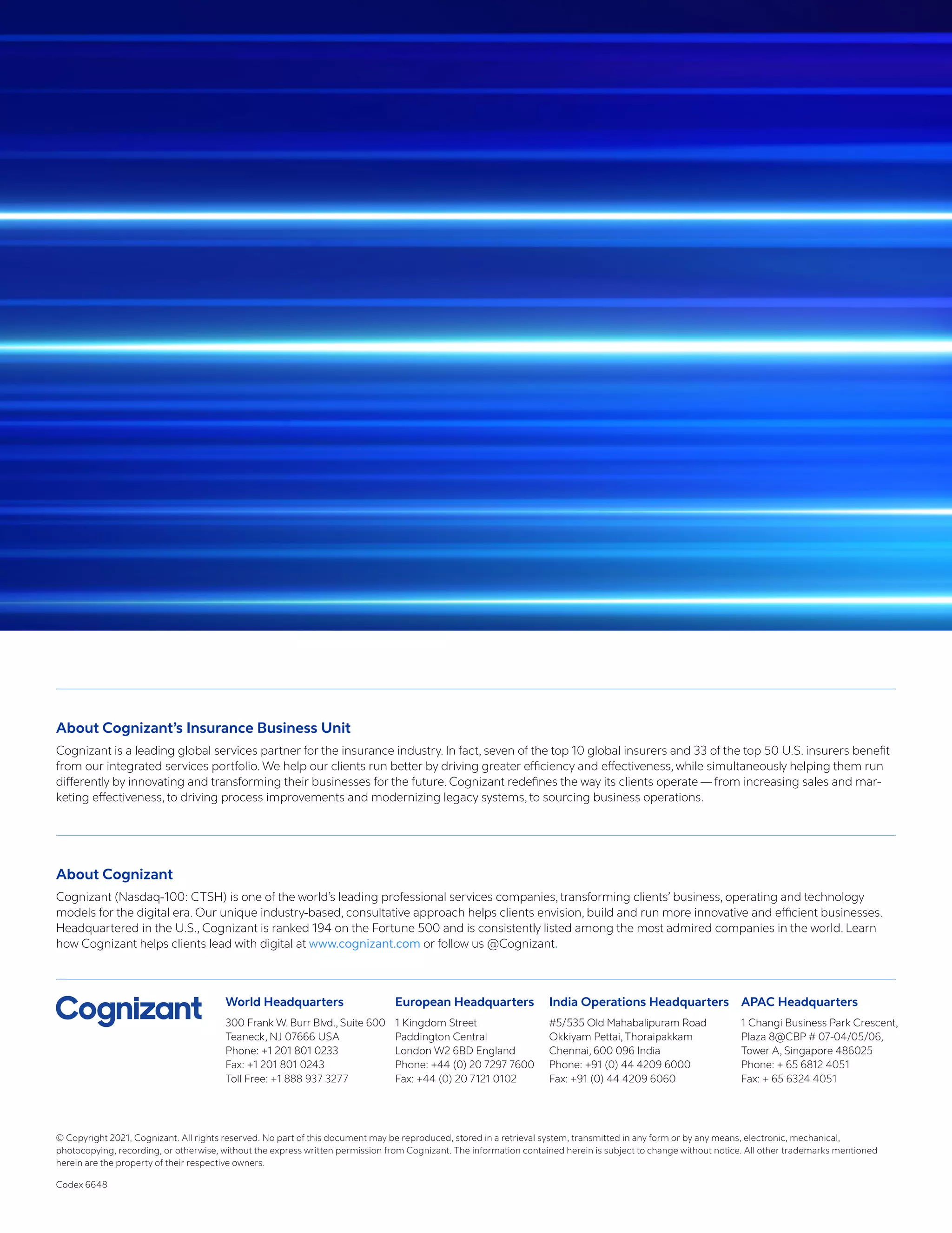 World Headquarters
300 Frank W. Burr Blvd., Suite 600
Teaneck, NJ 07666 USA
Phone: +1 201 801 0233
Fax: +1 201 801 0243
Toll Free: +1 888 937 3277
European Headquarters
1 Kingdom Street
Paddington Central
London W2 6BD England
Phone: +44 (0) 20 7297 7600
Fax: +44 (0) 20 7121 0102
India Operations Headquarters
#5/535 Old Mahabalipuram Road
Okkiyam Pettai, Thoraipakkam
Chennai, 600 096 India
Phone: +91 (0) 44 4209 6000
Fax: +91 (0) 44 4209 6060
APAC Headquarters
1 Changi Business Park Crescent,
Plaza 8@CBP # 07-04/05/06,
Tower A, Singapore 486025
Phone: + 65 6812 4051
Fax: + 65 6324 4051
About Cognizant’s Insurance Business Unit
Cognizant is a leading global services partner for the insurance industry. In fact, seven of the top 10 global insurers and 33 of the top 50 U.S. insurers benefit
from our integrated services portfolio. We help our clients run better by driving greater efficiency and effectiveness, while simultaneously helping them run
differently by innovating and transforming their businesses for the future. Cognizant redefines the way its clients operate — from increasing sales and mar-
keting effectiveness, to driving process improvements and modernizing legacy systems, to sourcing business operations.
About Cognizant
Cognizant (Nasdaq-100: CTSH) is one of the world’s leading professional services companies, transforming clients’ business, operating and technology
models for the digital era. Our unique industry-based, consultative approach helps clients envision, build and run more innovative and efficient businesses.
Headquartered in the U.S., Cognizant is ranked 194 on the Fortune 500 and is consistently listed among the most admired companies in the world. Learn
how Cognizant helps clients lead with digital at www.cognizant.com or follow us @Cognizant.
© Copyright 2021, Cognizant. All rights reserved. No part of this document may be reproduced, stored in a retrieval system, transmitted in any form or by any means, electronic, mechanical,
photocopying, recording, or otherwise, without the express written permission from Cognizant. The information contained herein is subject to change without notice. All other trademarks mentioned
herein are the property of their respective owners.
Codex 6648
 