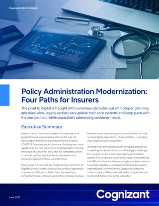 Cognizant 20-20 Insights
June 2021
Policy Administration Modernization:
Four Paths for Insurers
The pivot to digital is fraught with numerous obstacles but with proper planning
and execution, legacy carriers can update their core systems and keep pace with
the competition, while proactively addressing customer needs.
Executive Summary
Fewer in-person interactions, higher mortality rates and
greater financial insecurity have become the rule not
the exception in the insurance trade since the onset of
COVID-19. Moreover, expectations are changing even more
rapidly amid the post-pandemic’s rapid digitization of nearly
every facet of consumers’ lives.This has compelled carriers
to radically up their digital games to stay relevant and
remain competitive in these uncertain times.
Many carriers, if not most, are implementing some form of
digital business change. Some are focusing on operational
improvement/efficiency, while others are seeking to
connect with new customer segments to increase revenue.
However, many digital programs are not hitting the mark
or meeting the expectations of stakeholders — including,
most importantly, the customers.
Although there are multiple reasons why digital projects are
not yielding the desired results,one of the biggest challenges
for insurance carriers is their legacy policy administration
systems (PAS).Not many insurers have made investments into
their PAS,and those that have are struggling to determine how
to proceed. Based on our experience,there are four options
(detailed below) to move forward.Depending on how the
carrier is trying to differentiate itself,and on its objectives,one
(or more) of the four may be the best option.
 