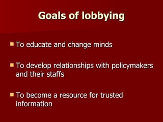 Goals of lobbying To educate and change minds To develop relationships with policymakers and their staffs To become a resource for trusted information 