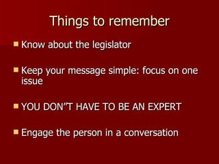 Things to remember Know about the legislator Keep your message simple: focus on one issue YOU DON”T HAVE TO BE AN EXPERT Engage the person in a conversation 