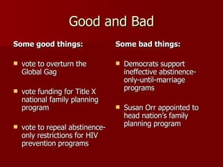 Good and Bad Some good things: vote to overturn the Global Gag  vote funding for Title X national family planning program  vote to repeal abstinence-only restrictions for HIV prevention programs Some bad things: Democrats support ineffective abstinence-only-until-marriage programs  Susan Orr appointed to head nation’s family planning program  